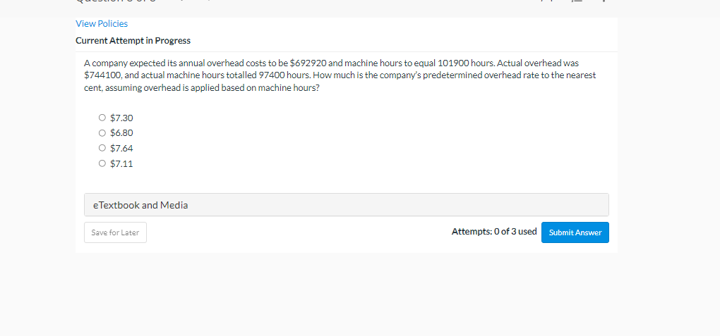 View Policies
Current Attempt in Progress
A company expected its annual overhead costs to be $692920 and machine hours to equal 101900 hours. Actual overhead was
$744100, and actual machine hours totalled 97400 hours. How much is the company's predetermined overhead rate to the nearest
cent, assuming overhead is applied based on machine hours?
O $7.30
O $6.80
O $7.64
O $7.11
e Textbook and Media
Save for Later
Attempts: 0 of 3 used Submit Answer