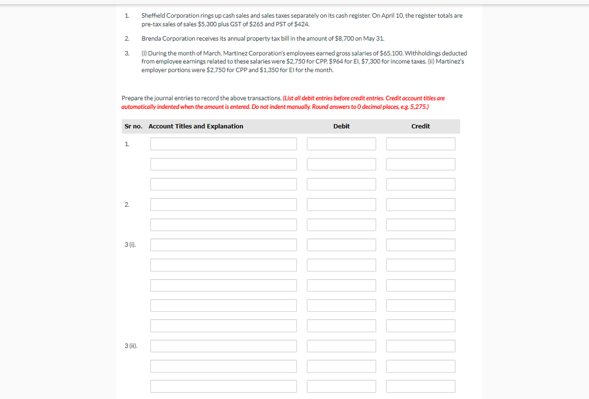Sheffield Corporation rings up cash sales and sales taxes separately on its cash register. On April 10, the register totals are
pre-tax sales of sales $5,300 plus GST of $265 and PST of $424.
1.
2.
Brenda Corporation receives its annual property tax bill in the amount of $8,700 on May 31.
(1) During the month of March, Martinez Corporation's employees earned gross salaries of $65,100. Withholdings deducted
from employee earnings related to these salaries were $2.750 for CPP, $964 for El, $7,300 for income taxes. (ii) Martinez's
3.
employer portions were $2,750 for CPP and $1,350 for El for the month.
Prepare the journal entries to record the above transactions. (List all debit entries before credit entries. Credit account titles are
automatically indented when the amount is entered. Do not indent manually. Round answers to 0 decimal places, e.g. 5,275.)
Sr no. Account Titles and Explanation
Debit
Credit
1.
2.
3 (i).
3 (ii).
