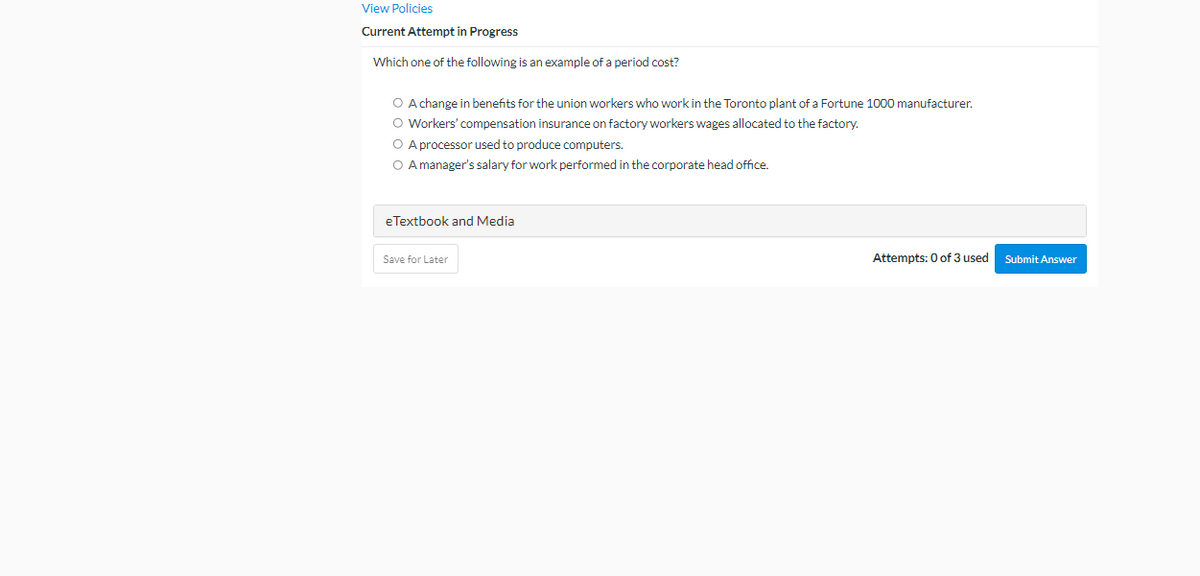 View Policies
Current Attempt in Progress
Which one of the following is an example of a period cost?
O A change in benefits for the union workers who work in the Toronto plant of a Fortune 1000 manufacturer.
O Workers' compensation insurance on factory workers wages allocated to the factory.
O A processor used to produce computers.
O A manager's salary for work performed in the corporate head office.
eTextbook and Media
Save for Later
Attempts: 0 of 3 used
Submit Answer
