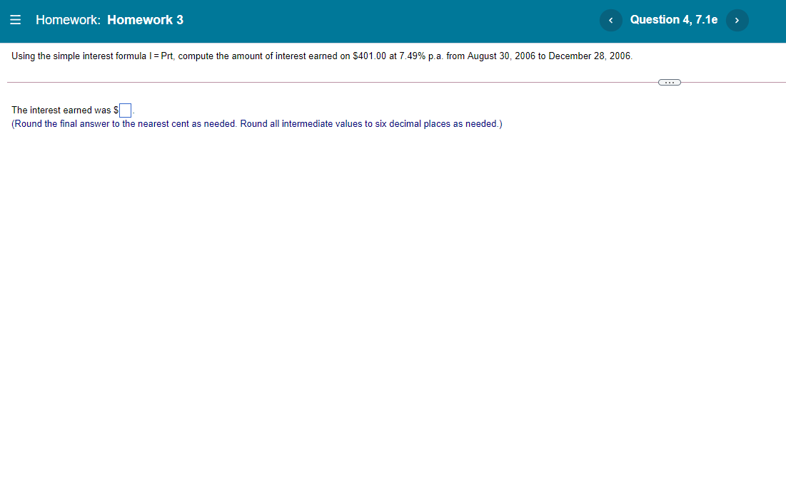 = Homework: Homework 3
Question 4, 7.1e
>
Using the simple interest formulal=Prt, compute the amount of interest earned on $401.00 at 7.49% p.a. from August 30, 2006 to December 28, 2006.
The interest earned was $.
(Round the final answer to the nearest cent as needed. Round all intermediate values to six decimal places as needed.)
