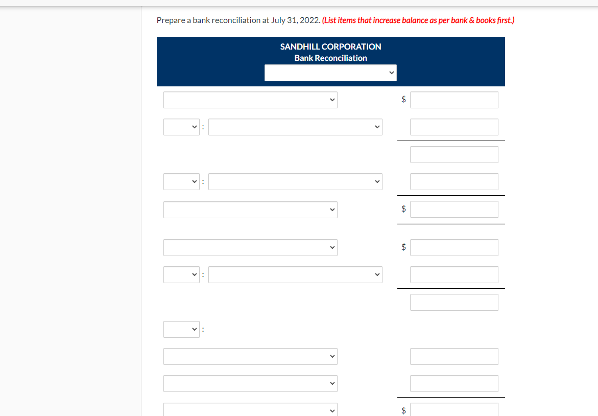 Prepare a bank reconciliation at July 31, 2022. (List items that increase balance as per bank & books first.)
SANDHILL CORPORATION
Bank Reconciliation
$
$
