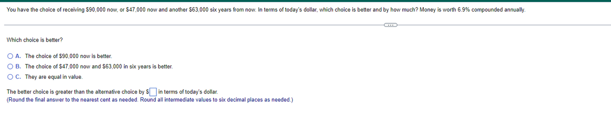 You have the choice of receiving S90,000 now, or $47,000 now and another $63,000 six years from now. In terms of today's dollar, which choice is better and by how much? Money is worth 6.9% compounded annually.
Which choice is better?
O A. The choice of $90,000 now is better.
O B. The choice of $47,000 now and $63,000 in six years is better.
O C. They are equal in value.
The better choice is greater than the alternative choice by S in terms of today's dollar.
(Round the final answer to the nearest cent as needed. Round all intermediate values to six decimal places as needed.)
