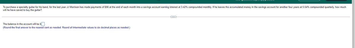 To purchase a specialty guitar for his band, for the last year JJ Morrison has made payments of $96 at the end of each month into a savings account earning interest at 3.42% compounded monthly. If he leaves the accumulated money in the savings account for another four years at 5.64% compounded quarterly, how much
will he have saved to buy the guitar?
The balance in the account will be S.
(Round the final answer to the nearest cent as needed. Round all intermediate values to six decimal places as needed.)
