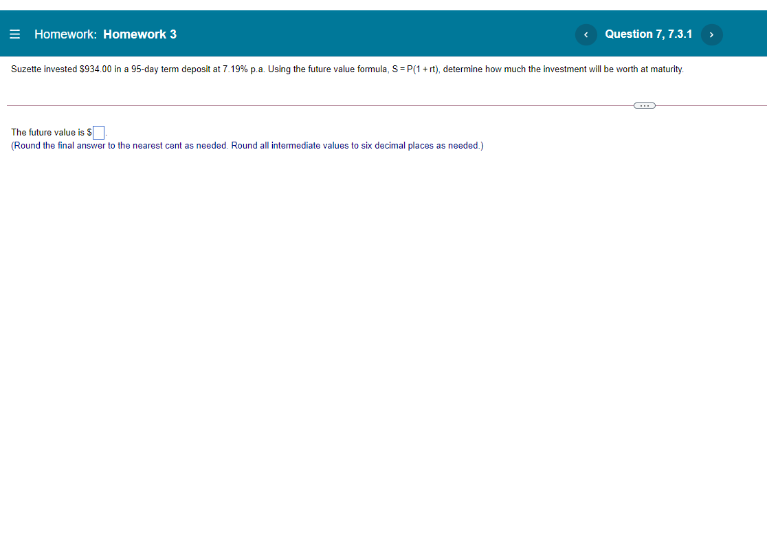 E Homework: Homework 3
Question 7, 7.3.1
>
Suzette invested $934.00 in a 95-day term deposit at 7.19% p.a. Using the future value formula, S=P(1+ rt), determine how much the investment will be worth at maturity.
The future value is s
(Round the final answer to the nearest cent as needed. Round all intermediate values to six decimal places as needed.)
