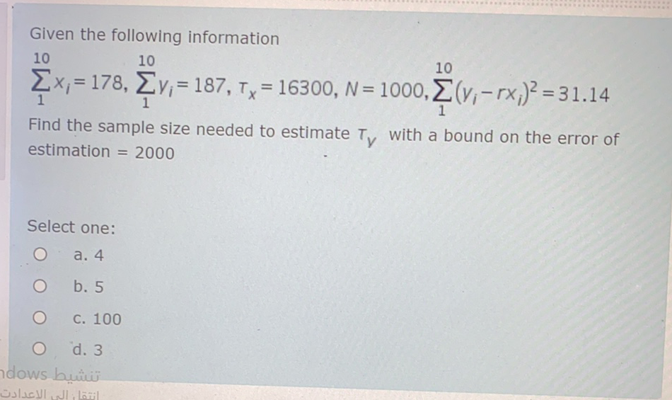 Given the following information
10
10
10
Ex, = 178, Ev,= 187, Ty =
16300, N = 1000, (v,-rx)² = 31.14
%3D
%3D
Find the sample size needed to estimate T, with a bound on the error of
estimation = 2000
Select one:
а. 4
b. 5
С. 100
d. 3
ndows bui
انتقا إلي الإعدادت
