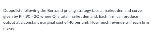 Duopolists following the Bertrand pricing strategy face a market demand curve
given by P = 90 - 2Q where Q is total market demand. Each firm can produce
output at a constant marginal cost of 40 per unit. How much revenue will each firm
make?
