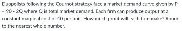 Duopolists following the Cournot strategy face a market demand curve given by P
= 90 - 2Q where Q is total market demand. Each firm can produce output at a
constant marginal cost of 40 per unit. How much profit will each firm make? Round
to the nearest whole number.
