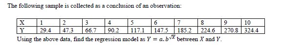 The following sample is collected as a conclusion of an observation:
| 3
66.7
5
90.2
| 1
2
4
6.
7
10
Y
29.4
47.3
117.1
147.5
185.2
224.6
270.8 324.4
Using the above data, find the regression model as Y = a.bv between X and Y.
