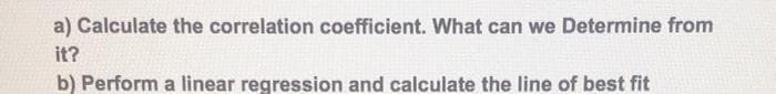 a) Calculate the correlation coefficient. What can we Determine from
it?
b) Perform a linear regression and calculate the line of best fit
