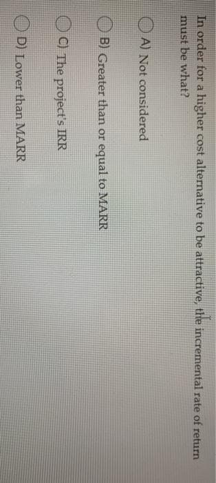 In order for a higher cost alternative to be attractive, the incremental rate of return
must be what?
A) Not considered
B) Greater than or equal to MARR
C) The project's IRR
D) Lower than MARR
