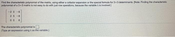 Find the characteristic polynomial of the matrix, using either a cofactor expansion or the special formula for 3x3 determinants. (Note: Finding the charactaristic
polynomial of a 3x3 matrix is not easy to do with just row operations, because the variable A is involved.)
-20 -6
25-8
00
The characteristic polynomial is
(Type an expression using A as the variable.)
