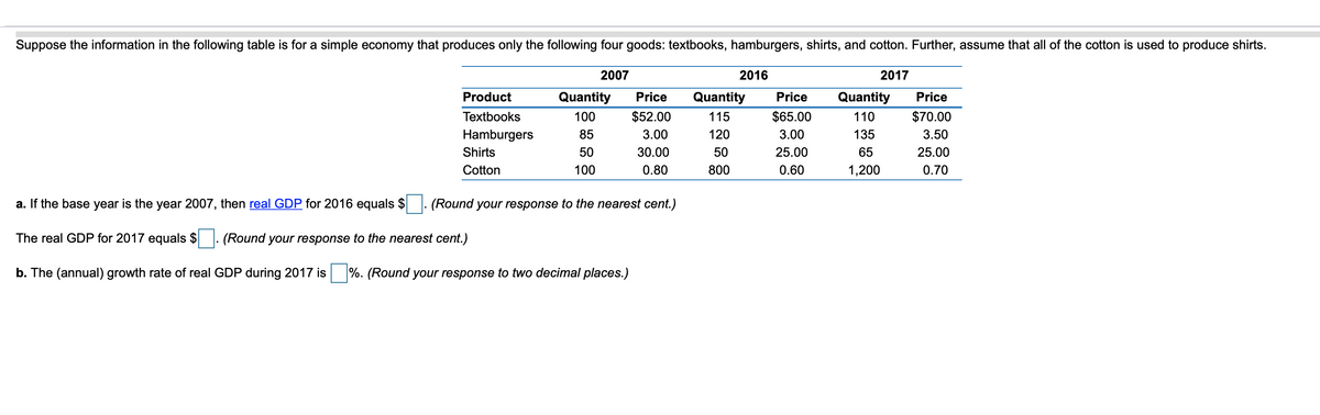 Suppose the information in the following table is for a simple economy that produces only the following four goods: textbooks, hamburgers, shirts, and cotton. Further, assume that all of the cotton is used to produce shirts.
2007
2016
2017
Product
Quantity
Price
Quantity
Price
Quantity
Price
Textbooks
100
$52.00
115
$65.00
110
$70.00
Hamburgers
85
3.00
120
3.00
135
3.50
Shirts
50
30.00
50
25.00
65
25.00
Cotton
100
0.80
800
0.60
1,200
0.70
a. If the base year is the year 2007, then real GDP for 2016 equals $
(Round your response to the nearest cent.)
The real GDP for 2017 equals $
(Round your response to the nearest cent.)
b. The (annual) growth rate of real GDP during 2017 is %. (Round your response to two decimal places.)
