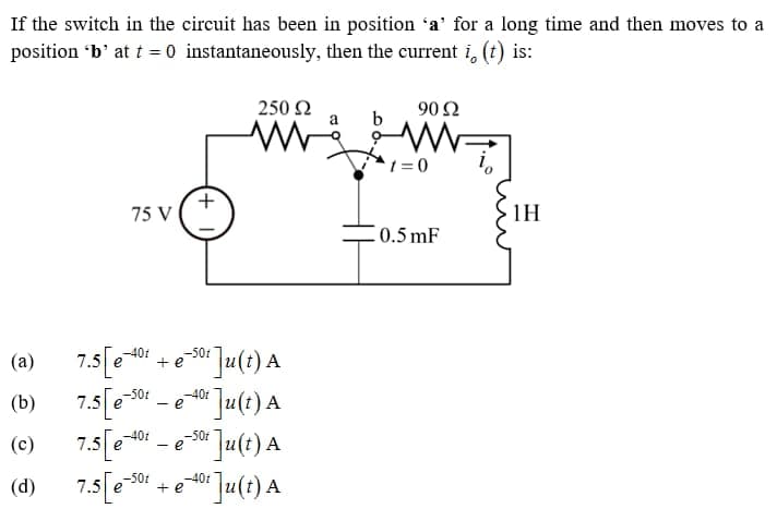 If the switch in the circuit has been in position 'a' for a long time and then moves to a
position 'b' at t = 0 instantaneously,
then the current i, (t) is:
250 Ω
90 92
a
b
www
WW
1=0
75 V
0.5 mF
(a)
(b)
(c)
(d)
7.5 [e-401
-50t
7.5 e
7.5 [e-401
7.5 [e-501
+ e
- e
- e
+ e
+
-50%
50:]u(t) A
-40f
Ju(t) A
of Ju(t) A
-40t Ju(t) A
-50f
1H