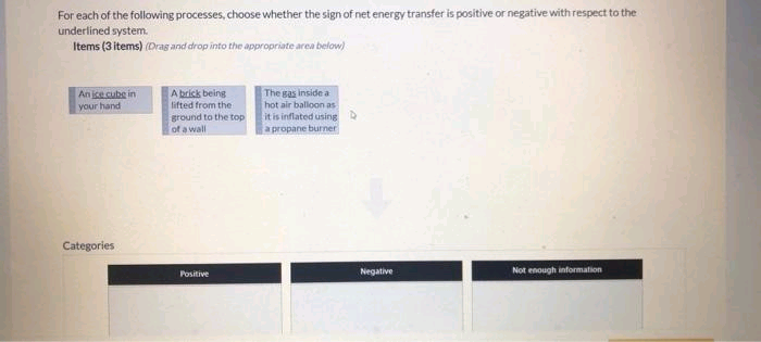 For each of the following processes, choose whether the sign of net energy transfer is positive or negative with respect to the
underlined system.
Items (3 items) (Drag and drop into the appropriate area below)
An ice cube in
your hand
Categories
A brick being
lifted from the
ground to the top
of a wall
Positive
The gas inside a
hot air balloon as
it is inflated using D
a propane burner
Negative
Not enough information