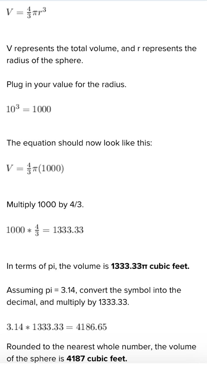 V = πr³
V represents the total volume, and r represents the
radius of the sphere.
Plug in your value for the radius.
10³ = 1000
The equation should now look like this:
V = T(1000)
Multiply 1000 by 4/3.
1000 * = 1333.33
In terms of pi, the volume is 1333.33π cubic feet.
Assuming pi = 3.14, convert the symbol into the
decimal, and multiply by 1333.33.
3.14 1333.33= 4186.65
Rounded to the nearest whole number, the volume
of the sphere is 4187 cubic feet.