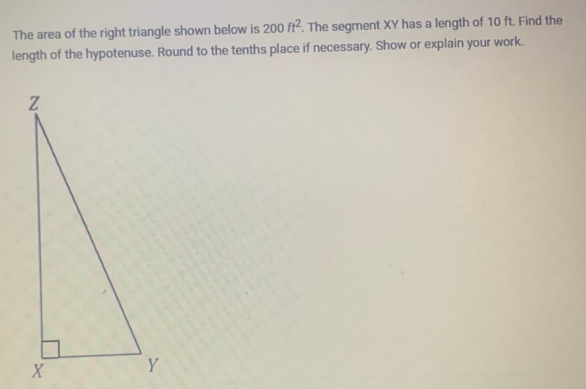 The area of the right triangle shown below is 200 ft2. The segment XY has a length of 10 ft. Find the
length of the hypotenuse. Round to the tenths place if necessary. Show or explain your work.
Z
X
Y