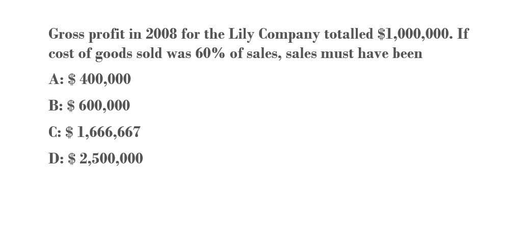Gross profit in 2008 for the Lily Company totalled $1,000,000. If
cost of goods sold was 60% of sales, sales must have been
A: $ 400,000
B: $ 600,000
C: $ 1,666,667
D: $2,500,000