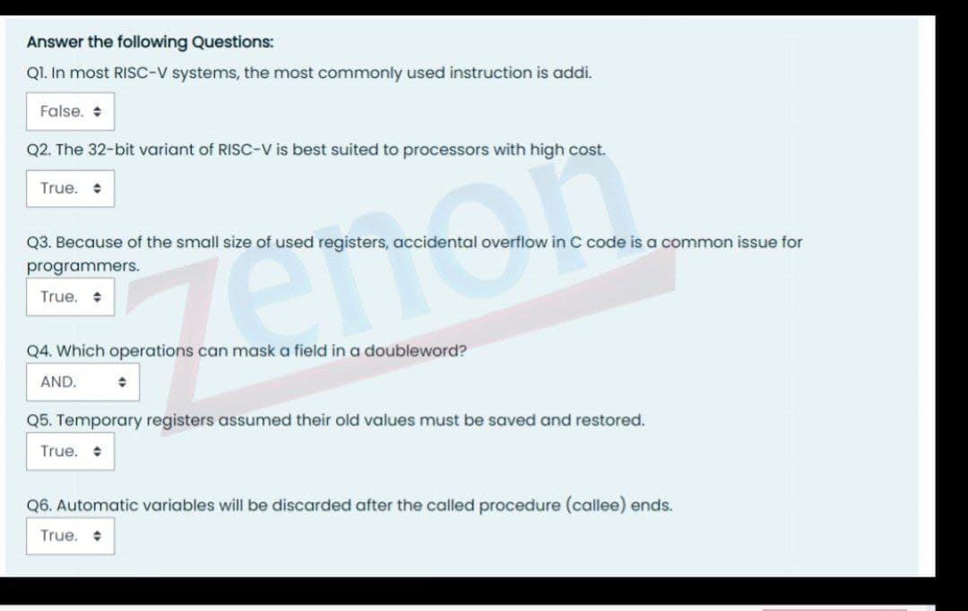 Answer the following Questions:
QI. In most RISC-V systems, the most commonly used instruction is addi.
False. +
Q2. The 32-bit variant of RISC-V is best suited to processors with high cost.
True. •
Q3. Because of the small size of used registers, accidental overflow in C code is a common issue for
programmers.
True.
Q4. Which operations can mask a field in a doubleword?
AND.
Q5. Temporary registers assumed their old values must be saved and restored.
True.
Q6. Automatic variables will be discarded after the called procedure (callee) ends.
True. +
