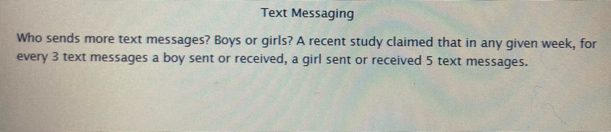 Text Messaging
Who sends more text messages? Boys or girls? A recent study claimed that in any given week, for
every 3 text messages a boy sent or received, a girl sent or received 5 text messages.
