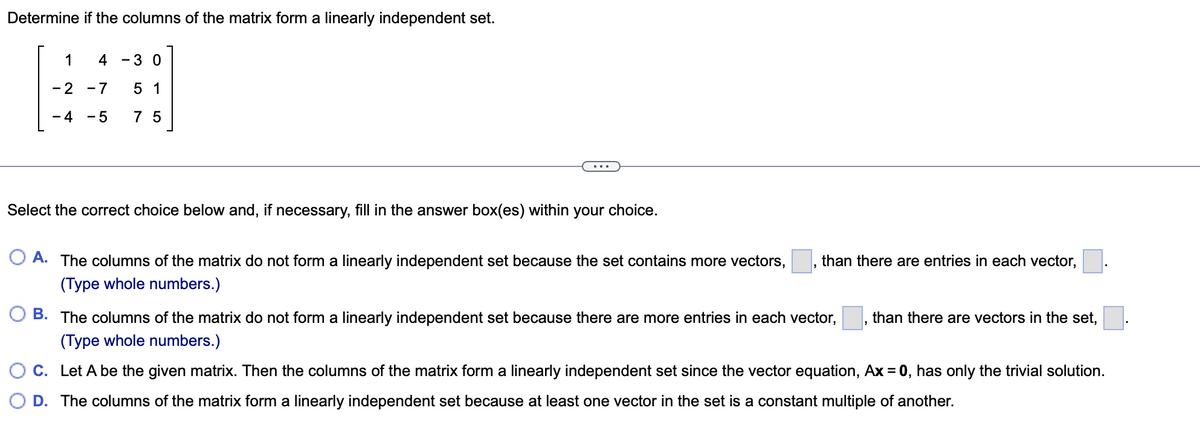 Determine if the columns of the matrix form a linearly independent set.
1
4
- 3 0
-2 -7
5 1
- 4
- 5
7 5
Select the correct choice below and, if necessary, fill in the answer box(es) within your choice.
O A. The columns of the matrix do not form a linearly independent set because the set contains more vectors,
than there are entries in each vector,
(Type whole numbers.)
O B. The columns of the matrix do not form a linearly independent set because there are more entries in each vector,
than there are vectors in the set,
(Type whole numbers.)
O C. Let A be the given matrix. Then the columns of the matrix form a linearly independent set since the vector equation, Ax = 0, has only the trivial solution.
O D. The columns of the matrix form a linearly independent set because at least one vector in the set is a constant multiple of another.
