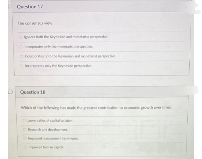 Question 17
The consensus view
O lgnores both the Keynesian and monetarist perspective.
O Incorporates only the monetarist perspective.
O Incorporates both the Keynesian and monetarist perspective.
O Incorporates only the Keynesian perspective.
Question 18
Which of the following has made the greatest contribution to economic growth over time?
Lower ratios of capital to labor.
Research and development.
Improved management techniques.
O Improved human capital.
