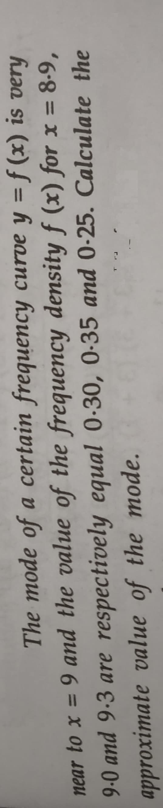 The mode of a certain frequency curve y = ƒ (x) is very
near to x = 9 and the value of the frequency density ƒ (x) for x = 8-9,
9-0 and 9-3 are respectively equal 0-30, 0-35 and 0-25. Calculate the
approximate value of the mode.
%3D
%3D
