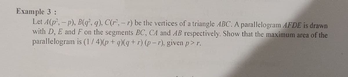 Example 3:
Let A(p,- p), B(q, q), C(r², – r) be the vertices of a triangle ABC. A parallelogram AFDE is drawn
with D, E and F on the segments BC, CA and AB respectively. Show that the maximum area of the
parallelogram is (1 / 4)(p + q)(q + r) (p – r), given p > r.
