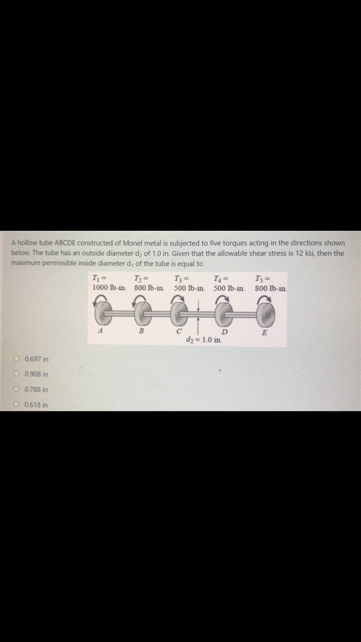 A hollow tube ABCDE constructed of Monel metal is subjected to five torques acting in the directions shown
below. The tube has an outside diameter d, of 1.0 in. Given that the allowable shear stress is 12 kši, then the
maximum permissible inside diameter d; of the tube is equal to
T =
1000 lb-in. 800 lb-in.
T =
T3 =
500 Ib-in. 500 lb-in.
T =
T5 =
800 1b-in.
B
C
E
dz = 1.0 in.
O 0.697 in
O 0.908 in
O 0.788 in
O 0.618 in
