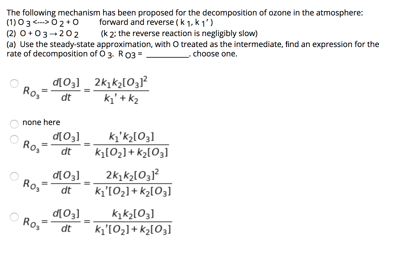 The following mechanism has been proposed for the decomposition of ozone in the atmosphere:
(1) O 3 <---> O 2 + 0
(2) O + 03- 202
(a) Use the steady-state approximation, with O treated as the intermediate, find an expression for the
rate of decomposition of O 3. R 03 =
forward and reverse (k 1, k 1')
(k 2; the reverse reaction is negligibly slow)
choose one.
d[O3] _ 2k1k2[O3]?
Ro,
dt
ki' + k2
none here
ki'kɔ[O3]
d[03]
Ro3
%3D
dt
kį[O2]+ k2[O3]
d[O3]
Ro3
2k,k2[O3]?
kı'[O2]+ k2[O3]
dt
kįk2[O3]
O Ros
%3D
dt
ki'[O2]+ k2[O3]
