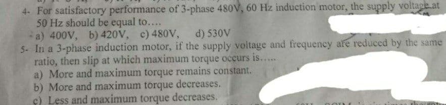 4- For satisfactory performance of 3-phase 480V, 60 Hz induction motor, the supply voltage.at
50 Hz should be equal to....
a) 400V, b) 420V, c) 480v,
5- In a 3-phase induction motor, if the supply voltage and frequency are reduced by the same
ratio, then slip at which maximum torque occurs is....
a) More and maximum torque remains constant.
b) More and maximum torque decreases.
c) Less and maximum torque decreases.
d) 530V
