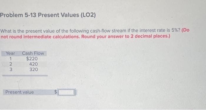 Problem 5-13 Present Values (LO2)
What is the present value of the following cash-flow stream if the interest rate is 5%? (Do
not round intermediate calculations. Round your answer to 2 decimal places.)
Year
1
2
3
Cash Flow
$220
420
320
Present value