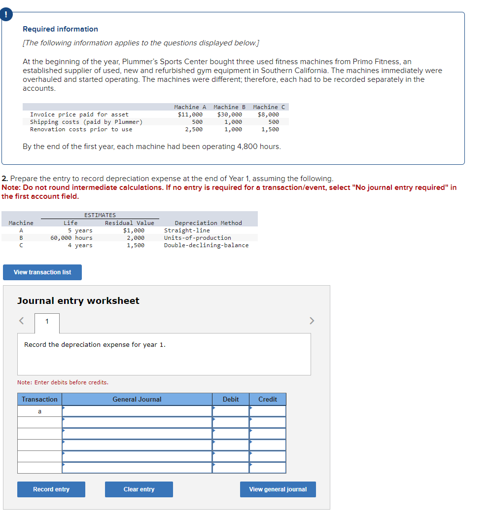 Required information
[The following information applies to the questions displayed below.]
At the beginning of the year, Plummer's Sports Center bought three used fitness machines from Primo Fitness, an
established supplier of used, new and refurbished gym equipment in Southern California. The machines immediately were
overhauled and started operating. The machines were different; therefore, each had to be recorded separately in the
accounts.
Invoice price paid for asset
Shipping costs (paid by Plummer)
Renovation costs prior to use
Machine
A
B
C
By the end of the first year, each machine had been operating 4,800 hours.
2. Prepare the entry to record depreciation expense at the end of Year 1, assuming the following.
Note: Do not round intermediate calculations. If no entry is required for a transaction/event, select "No journal entry required" in
the first account field.
View transaction list
Life
5 years
60,000 hours
4 years
ESTIMATES
Journal entry worksheet
< 1
Transaction
a
Residual Value
$1,000
2,000
1,500
Note: Enter debits before credits.
Record the depreciation expense for year 1.
Record entry
Machine A Machine B
$30,000
$11,000
500
1,000
2,500
1,000
General Journal
Clear entry
Depreciation Method
Straight-line
Units-of-production
Double-declining-balance
Machine C
$8,000
500
1,500
Debit
Credit
View general journal
>