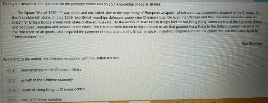 Base your answer to the question on the passage below and on your knowledge of social studies.
The Opium War of 1839-42 was short and one-sided, due to the superiority of European weapons, which came as a complete surprise to the Chinese. In
the first skirmish alone, in July 1839, two British warships defeated twenty-nine Chinese ships. On land, the Chinese and their medieval weapons were no
match for British troops armed with state-of-the-art muskets. By the middle of 1842 British troops had seized Hong Kong, taken control of the key river deltas,
and occupied Shanghai and several other cities. The Chinese were forced to sign a peace treaty that granted Hong Kong to the British, opened five ports for
the free trade of all goods, and required the payment of reparations to the British in silver, including compensation for the opium that had boen destroyed by
***.
Commissioner Lin....
Tom Standage
According to the author, the Chinese encounter with the British led to a
strengthening of the Chinese military
growth in the Chinese economy
3.
return of Hong Kong to Chinese control
4.
loss of Chinese isolation
