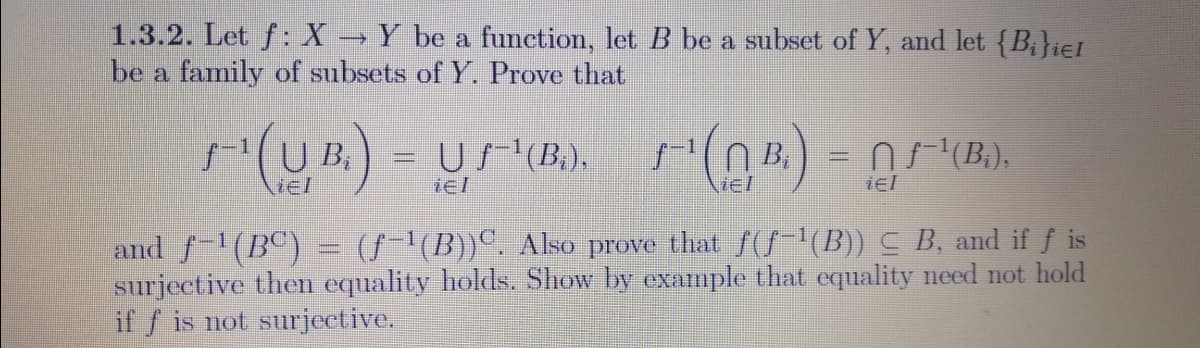 1.3.2. Let f: X → Y be a function, let B be a subset of Y, and let {B;}ie1
be a family of subsets of Y. Prove that
U B.
US(B.),
n (B.),
iel
iel
iel
and f-(BC)
surjective then equality holds. Show by example that equality need not hold
if f is not surjective.
(S'(B))°. Aso prove that f(S-"(B)) C B, and if f is
