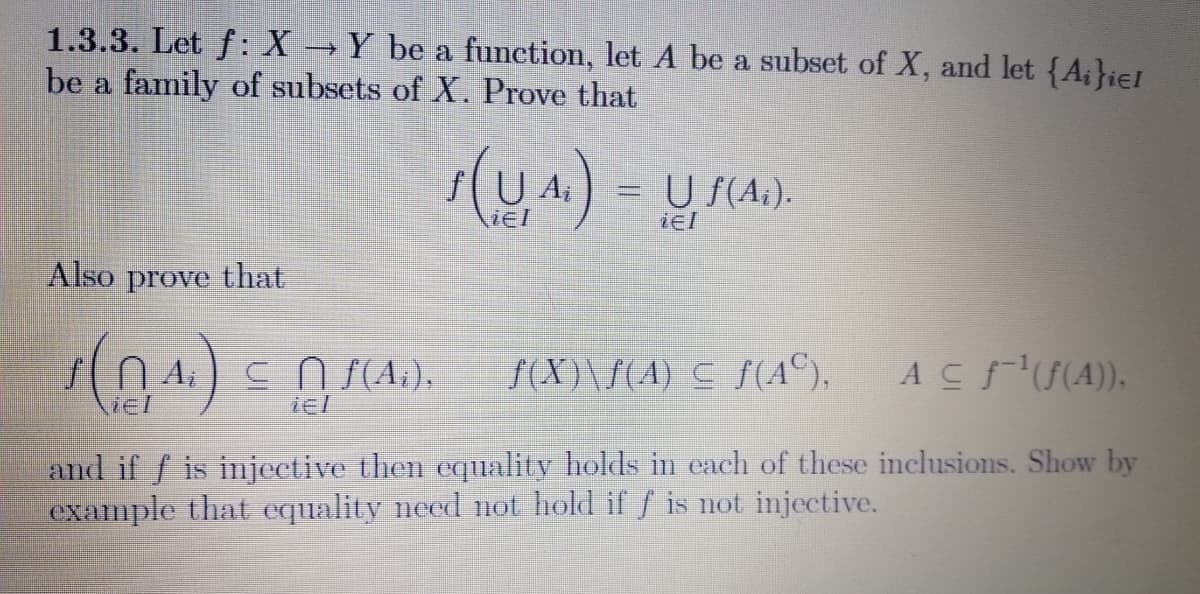 1.3.3. Let f: X Y be a function, let A be a subset of X, and let {A;}ier
be a family of subsets of X. Prove that
s(U A.) = U F(A).
iel
iel
Also prove that
c n f(A.),
f(X)\f(A) C f (A©),
ACFU(A).
and if f is injective then equality holds in each of these inclusions. Show by
example that equality need not hold if f is not injective.
