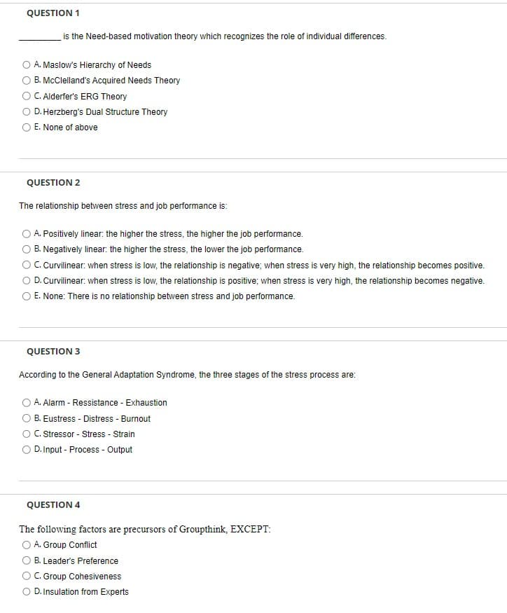 QUESTION 1
is the Need-based motivation theory which recognizes the role of individual differences.
A. Maslow's Hierarchy of Needs
B. McClelland's Acquired Needs Theory
C. Alderfer's ERG Theory
D. Herzberg's Dual Structure Theory
E. None of above
QUESTION 2
The relationship between stress and job performance is:
A. Positively linear: the higher the stress, the higher the job performance.
B. Negatively linear: the higher the stress, the lower the job performance.
C. Curvilinear: when stress is low, the relationship is negative; when stress is very high, the relationship becomes positive.
O D. Curvilinear: when stress is low, the relationship is positive; when stress is very high, the relationship becomes negative.
E. None: There is no relationship between stress and job performance.
QUESTION 3
According to the General Adaptation Syndrome, the three stages of the stress process are:
A. Alarm - Ressistance - Exhaustion
B. Eustress - Distress - Burnout
C. Stressor - Stress - Strain
D.Input - Process - Output
QUESTION 4
The following factors are precursors of Groupthink, EXCEPT:
O A. Group Conflict
B. Leader's Preference
OC. Group Cohesiveness
O D. Insulation from Experts