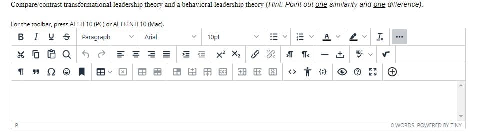 Compare/contrast transformational leadership theory and a behavioral leadership theory (Hint: Point out one similarity and one difference).
For the toolbar, press ALT+F10 (PC) or ALT+FN+F10 (Mac).
BIUS Paragraph
Arial
Π 1 Ω
P
Q
8
A
88
A
8.E
10pt
X² X₂G1 ¶<
BE
X
EXE 安田图
A V
<> {}
ABC
Ix
O WORDS POWERED BY TINY