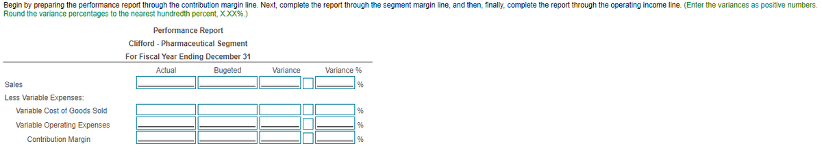 Begin by preparing the performance report through the contribution margin line. Next, complete the report through the segment margin line, and then, finally, complete the report through the operating income line. (Enter the variances as positive numbers.
Round the variance percentages to the nearest hundredth percent, X.XX%.)
Performance Report
Clifford - Pharmaceutical Segment
For Fiscal Year Ending December 31
Actual
Bugeted
Variance
Variance %
Sales
%
Less Variable Expenses:
Variable Cost of Goods Sold
%
Variable Operating Expenses
Contribution Margin
