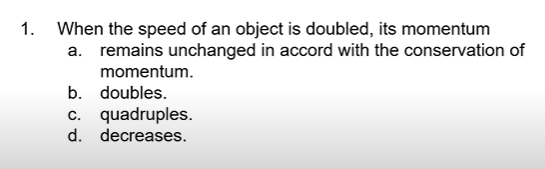 1.
When the speed of an object is doubled, its momentum
a. remains unchanged in accord with the conservation of
momentum.
b. doubles.
c. quadruples.
d. decreases.
