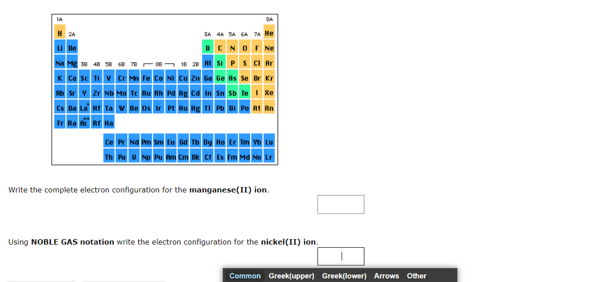 1A
H
2A
Li Be
8A
3A 4A 5A 6A 7A He
N O F Ne
S Cl Ar
Br Kr
B C
1B 2B Al Si P
Na Mg 3B 4B 5B 6B 7B
K Ca Sc Ti V Cr Mn Fe Co Ni Cu Zn Ga Ge As Se
Sn Sb Te I Xe
Rb Sr Y Zr Nb Mo Tc Ru Rh Pd Ag Cd In
Cs Ba La Hf Ta W Re Os Ir Pt Au Hg Tl Pb Bi Po At Rn
Fr Ra Ac Rf Ha
Ce Pr Nd Pm Sm Eu Gd Tb Dy Ho Er Tm Yb Lu
Th Pa U Np Pu Am Cm Bk Cf Es Fm Md No Lr
Write the complete electron configuration for the manganese(II) ion.
Using NOBLE GAS notation write the electron configuration for the nickel(II) ion.
Common Greek(upper) Greek(lower) Arrows
Other