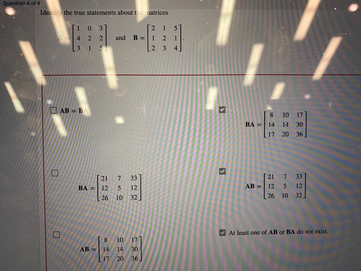 20 36]
Question 4 of 4
Identify the true statements about the matrices
1
3
1
4.
and
B =| 1
1
3
1
4
AB = BA
8
10
17
ВА —
14
14 30
17 20 36
21
7.
33
21
33
BA = | 12
12
AB =| 12
12
26
10
32
26 10
32
V At least one of AB or BA do not exist.
8.
10
17
AB =
14
14
30
17
20
36
