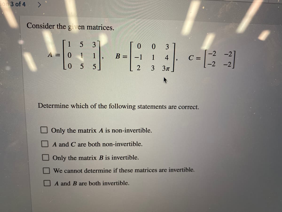 on 3 of 4
Consider the given matrices.
1 5
0 0
B =-1
3
3
0 1 1
-2 -2]
c-
1
4
C =
L0 5 5.
3 Зл
-2 -2
Determine which of the following statements are correct.
Only the matrix A is non-invertible.
O A and C are both non-invertible.
Onły the matrix B is invertible.
We cannot determine if these matrices are invertible.
A and B are both invertible.
