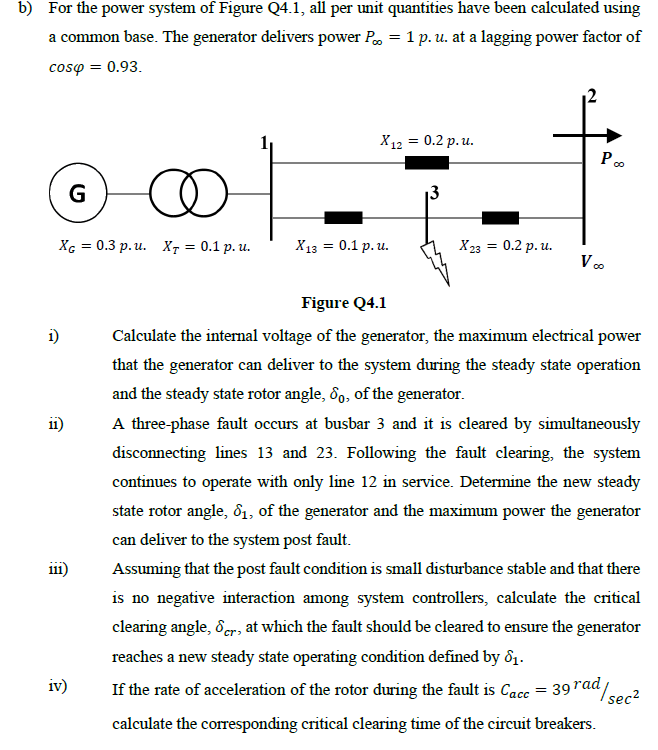 b) For the power system of Figure Q4.1, all per unit quantities have been calculated using
a common base. The generator delivers power P = 1 p. u. at a lagging power factor of
cosp = 0.93.
∞
XG= 0.3 p.u. XT = 0.1 p. u.
1)
11)
111)
iv)
G
X12 = 0.2 p.u.
X13 = 0.1 p.u.
X23 = 0.2 p. u.
Poo
V ∞o
Figure Q4.1
Calculate the internal voltage of the generator, the maximum electrical power
that the generator can deliver to the system during the steady state operation
and the steady state rotor angle, 60, of the generator.
A three-phase fault occurs at busbar 3 and it is cleared by simultaneously
disconnecting lines 13 and 23. Following the fault clearing, the system
continues to operate with only line 12 in service. Determine the new steady
state rotor angle, 81, of the generator and the maximum power the generator
can deliver to the system post fault.
Assuming that the post fault condition is small disturbance stable and that there
is no negative interaction among system controllers, calculate the critical
clearing angle, cr, at which the fault should be cleared to ensure the generator
reaches a new steady state operating condition defined by 1.
¹/sec²
If the rate of acceleration of the rotor during the fault is Cacc = 39 rad/
calculate the corresponding critical clearing time of the circuit breakers.