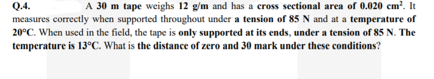 Q.4.
A 30 m tape weighs 12 g/m and has a cross sectional area of 0.020 cm². It
measures correctly when supported throughout under a tension of 85 N and at a temperature of
20°C. When used in the field, the tape is only supported at its ends, under a tension of 85 N. The
temperature is 13°C. What is the distance of zero and 30 mark under these conditions?
