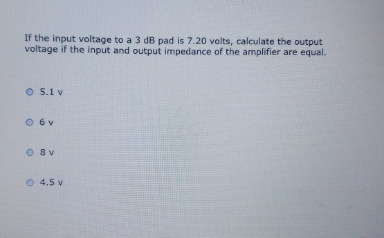 If the input voltage to a 3 dB pad is 7.20 volts, calculate the output
voltage if the input and output impedance of the amplifier are equal.
5.1 v
0 6 v
8 v
4.5 v