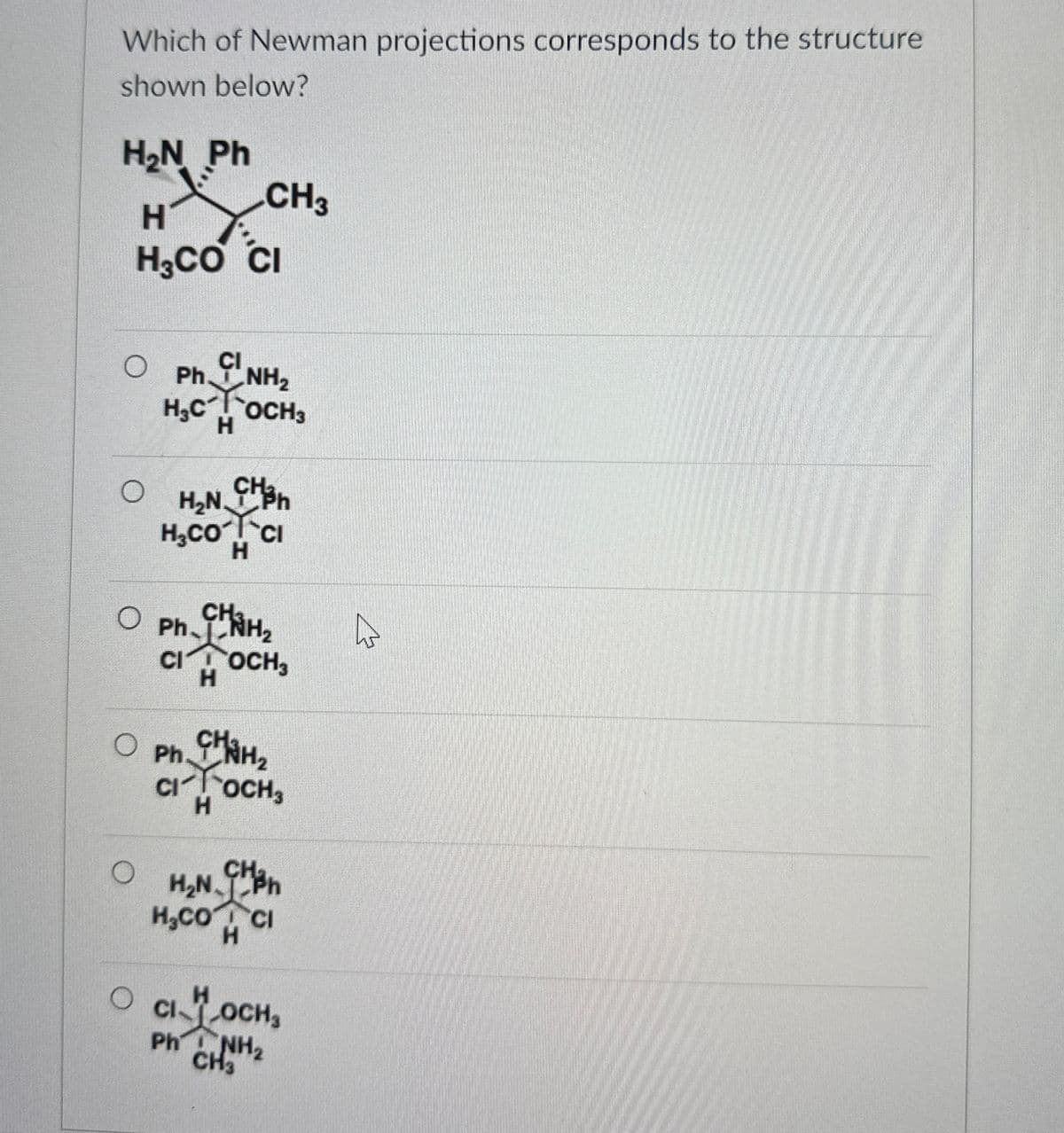 Which of Newman projections corresponds to the structure
shown below?
HẠN Ph
H
CH3
H3CO CI
O
Ph CLNH₂
H.COCH3
Chan
H₂NX-Cl
H.COCI
H
○ Ph. CHÍNH,
o
CI OCH3
H
Ph.
CHAH₂
CIOCH3
H
H₂N CH
H.CO CI
H
H
O CI LOCH,
Ph NH2
CH3