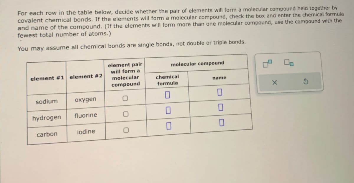 For each row in the table below, decide whether the pair of elements will form a molecular compound held together by
covalent chemical bonds. If the elements will form a molecular compound, check the box and enter the chemical formula
and name of the compound. (If the elements will form more than one molecular compound, use the compound with the
fewest total number of atoms.)
You may assume all chemical bonds are single bonds, not double or triple bonds.
element pair
will form a
molecular compound
element #1 element #2
molecular
chemical
name
compound
formula
X
sodium
oxygen
0
☐
☐
hydrogen
fluorine
0
☐
carbon
iodine
0
☐
☐