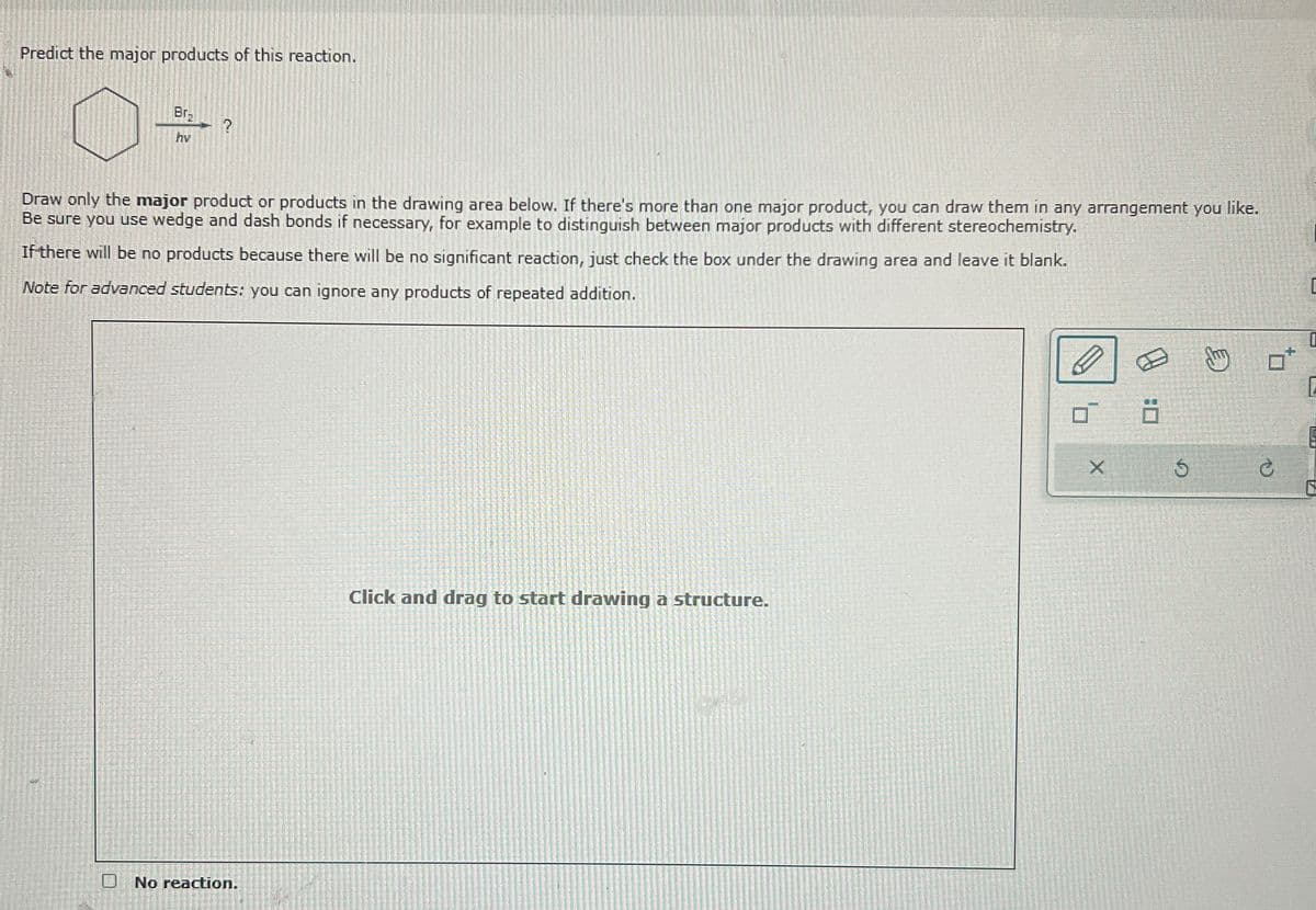 Predict the major products of this reaction.
Br
hv
?
Draw only the major product or products in the drawing area below. If there's more than one major product, you can draw them in any arrangement you like.
Be sure you use wedge and dash bonds if necessary, for example to distinguish between major products with different stereochemistry.
If there will be no products because there will be no significant reaction, just check the box under the drawing area and leave it blank.
Note for advanced students: you can ignore any products of repeated addition.
☐ No reaction.
Click and drag to start drawing a structure.
5
