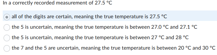 In a correctly recorded measurement of 27.5 °C
all of the digits are certain, meaning the true temperature is 27.5 °C
the 5 is uncertain, meaning the true temperature is between 27.0 °C and 27.1 °C
the 5 is uncertain, meaning the true temperature is between 27 °C and 28 °C
the 7 and the 5 are uncertain, meaning the true temperature is between 20 °C and 30 °C