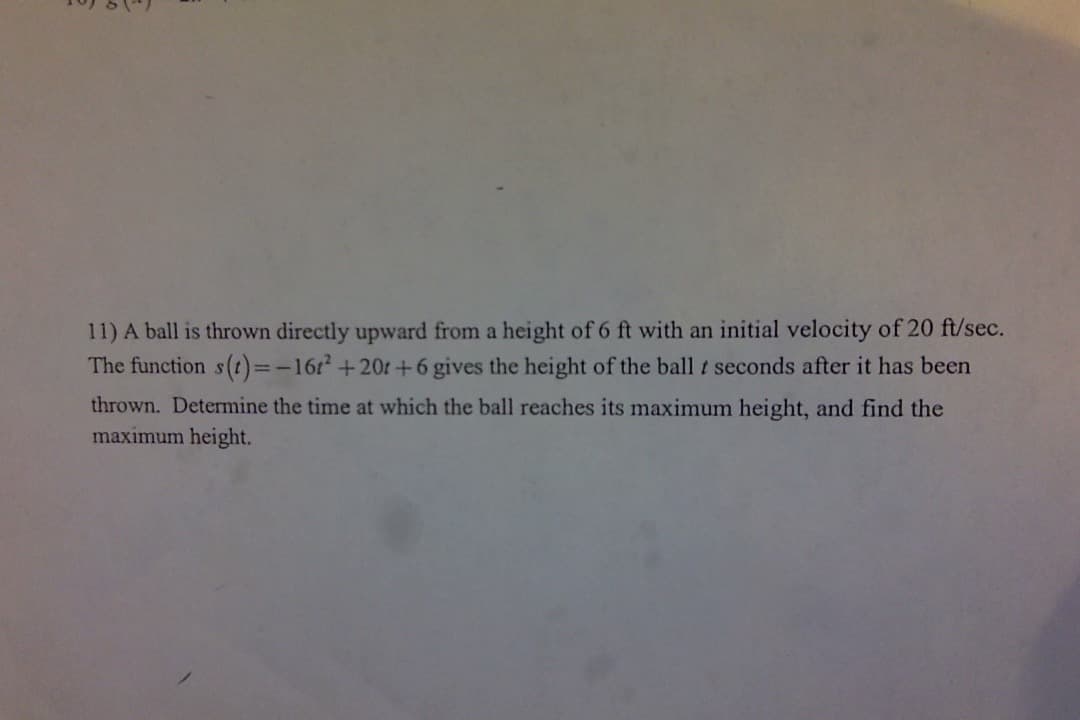 **Exercise 11: Determining Maximum Height of a Projectile**

A ball is thrown directly upward from a height of 6 feet with an initial velocity of 20 feet per second. The function \( s(t) = -16t^2 + 20t + 6 \) describes the height of the ball \( t \) seconds after it has been thrown. 

**Tasks:**
1. Determine the time at which the ball reaches its maximum height.
2. Find the maximum height of the ball.

**Explanation:**

The function \( s(t) = -16t^2 + 20t + 6 \) is a quadratic equation in the form \( at^2 + bt + c \), where:
- \( a = -16 \)
- \( b = 20 \)
- \( c = 6 \)

To find the time at which the maximum height is reached, use the vertex formula for a parabola:
\[ t = -\frac{b}{2a} \] 

Substitute the values of \( a \) and \( b \) to determine \( t \).

Once \( t \) is found, substitute it back into \( s(t) \) to find the maximum height.